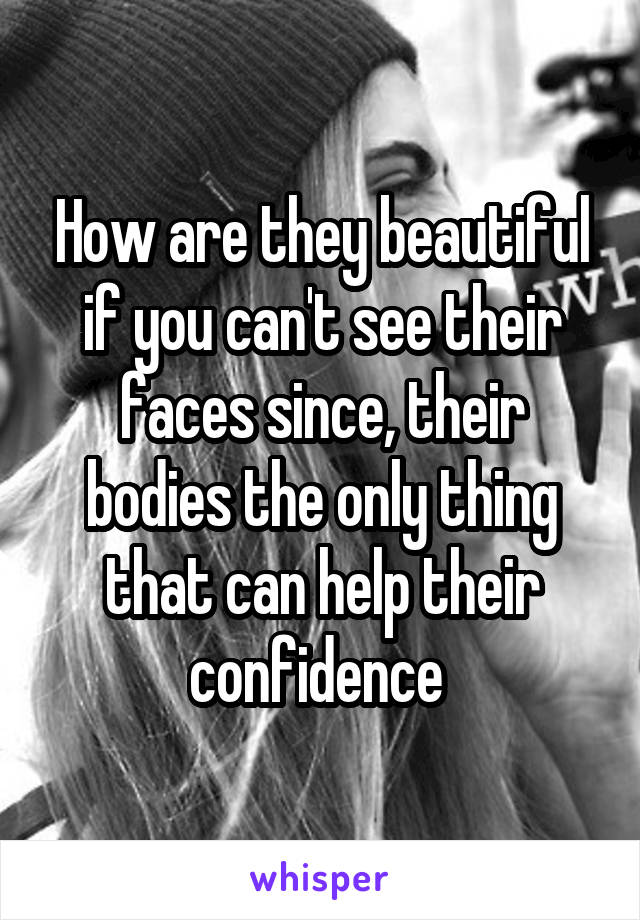 How are they beautiful if you can't see their faces since, their bodies the only thing that can help their confidence 