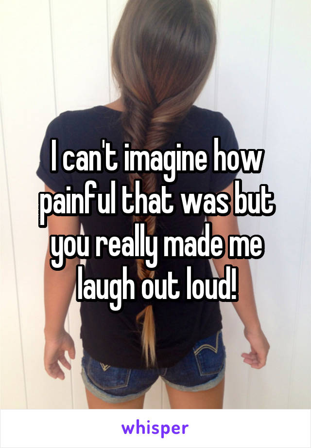 I can't imagine how painful that was but you really made me laugh out loud!