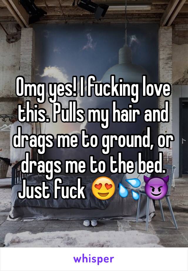 Omg yes! I fucking love this. Pulls my hair and drags me to ground, or drags me to the bed. Just fuck 😍💦😈