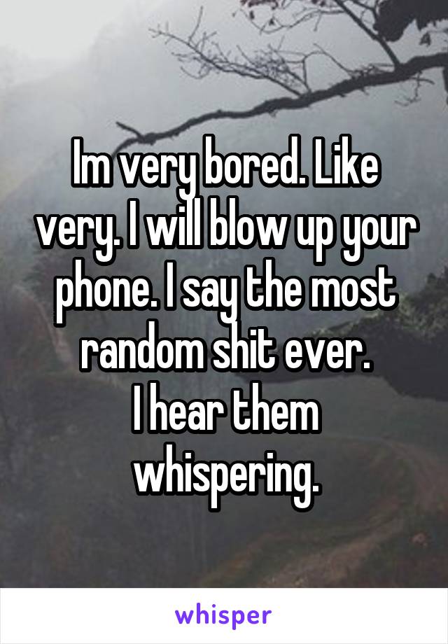 Im very bored. Like very. I will blow up your phone. I say the most random shit ever.
I hear them whispering.