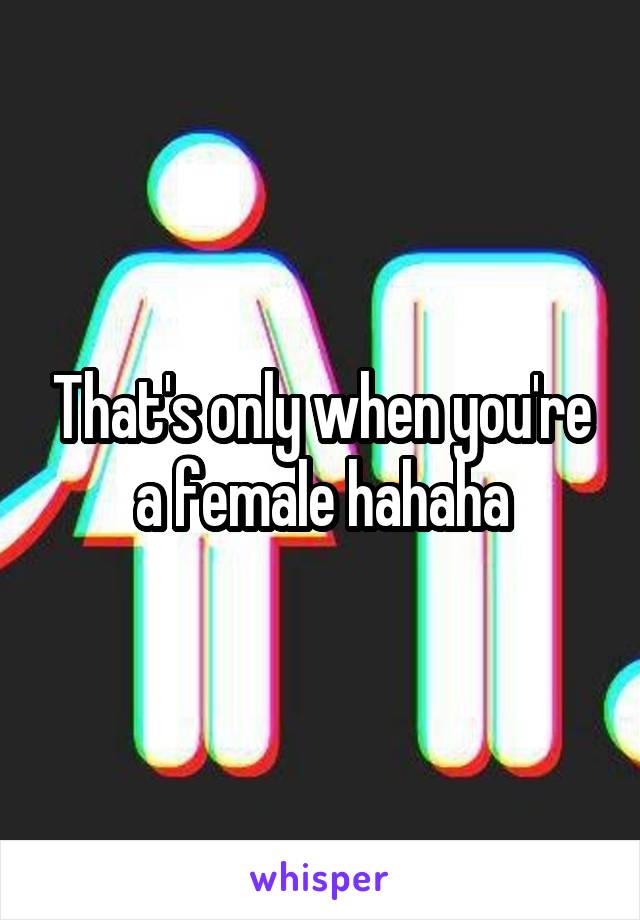 That's only when you're a female hahaha