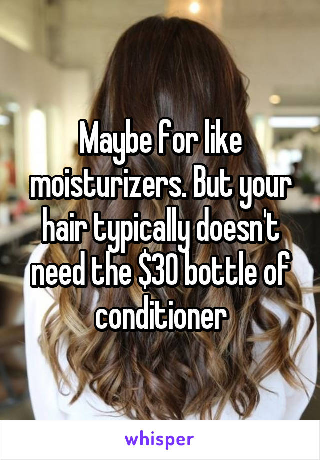 Maybe for like moisturizers. But your hair typically doesn't need the $30 bottle of conditioner