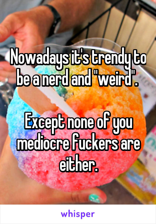 Nowadays it's trendy to be a nerd and "weird". 

Except none of you mediocre fuckers are either.