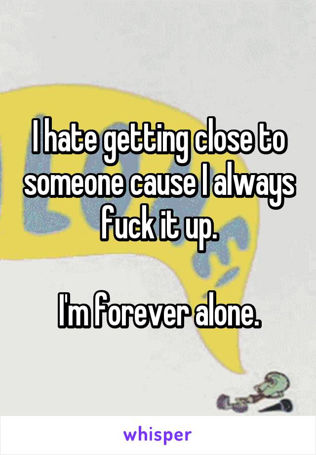 I hate getting close to someone cause I always fuck it up.

I'm forever alone.