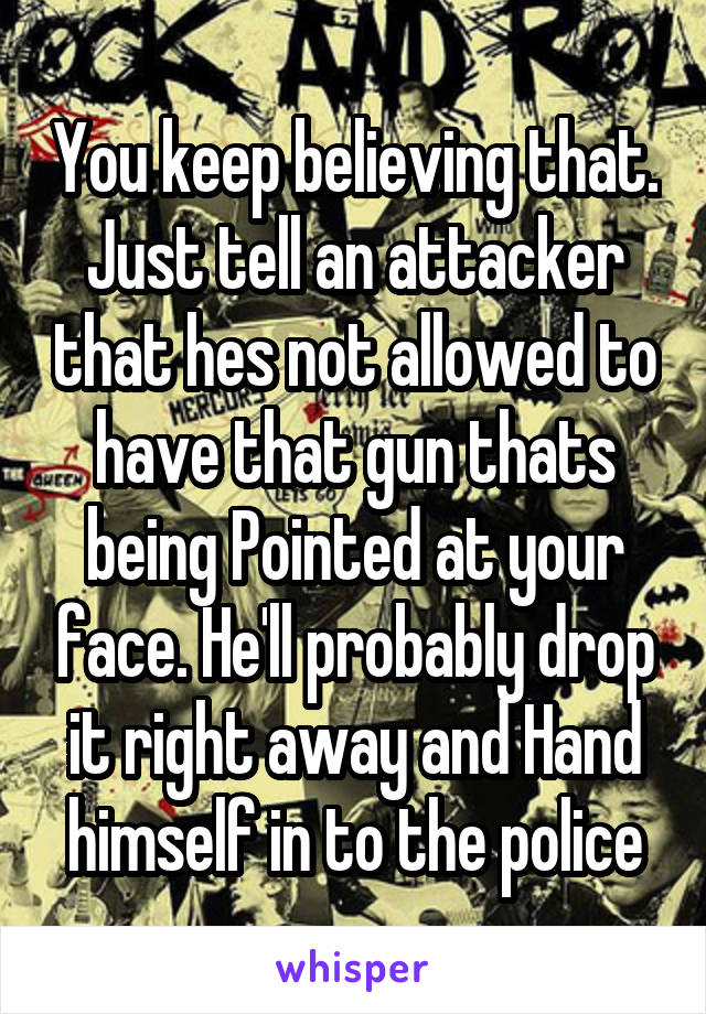 You keep believing that. Just tell an attacker that hes not allowed to have that gun thats being Pointed at your face. He'll probably drop it right away and Hand himself in to the police