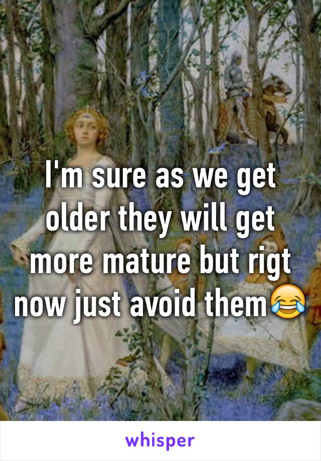 I'm sure as we get older they will get more mature but rigt now just avoid them😂