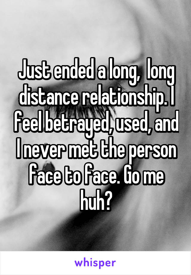 Just ended a long,  long distance relationship. I feel betrayed, used, and I never met the person face to face. Go me huh?