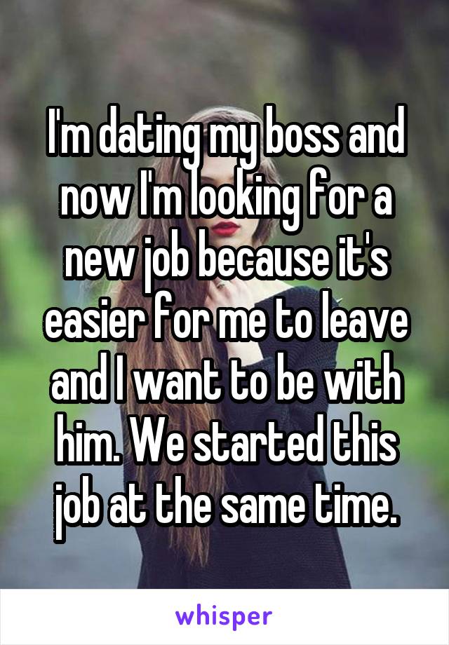 I'm dating my boss and now I'm looking for a new job because it's easier for me to leave and I want to be with him. We started this job at the same time.