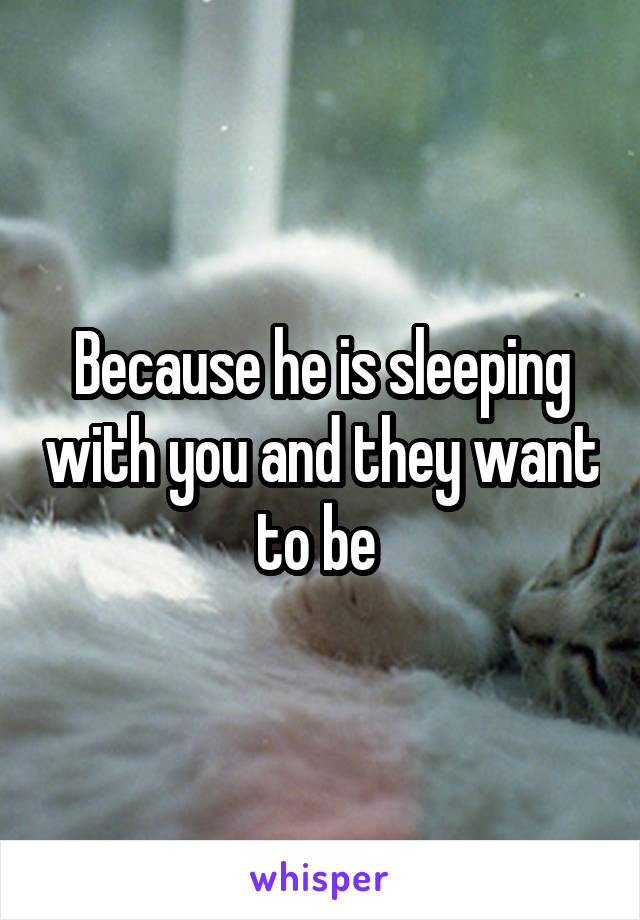 Because he is sleeping with you and they want to be 
