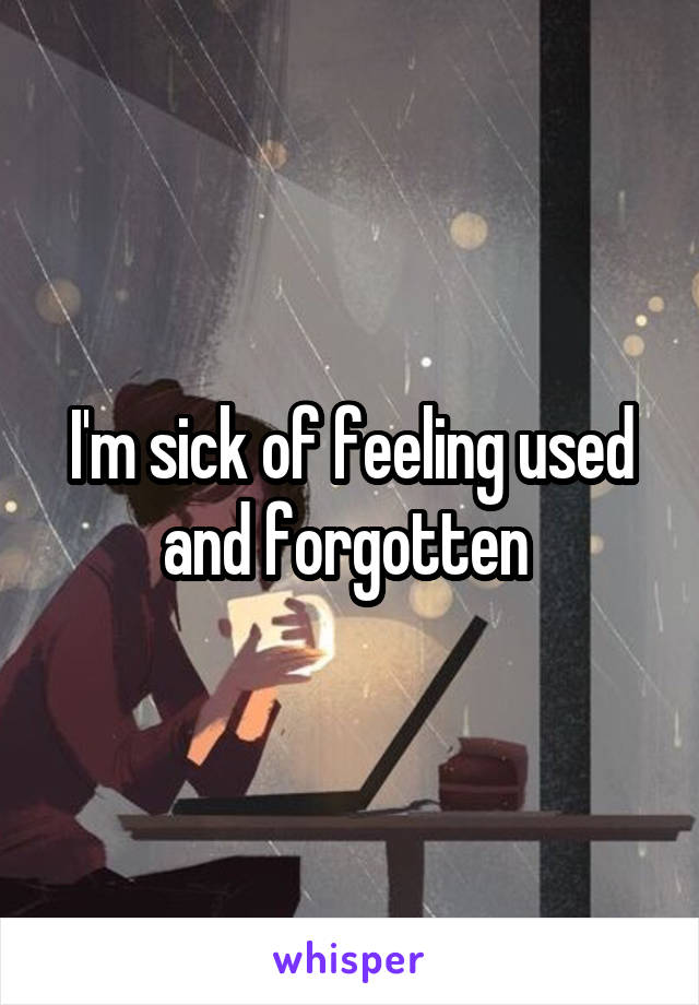 I'm sick of feeling used and forgotten 