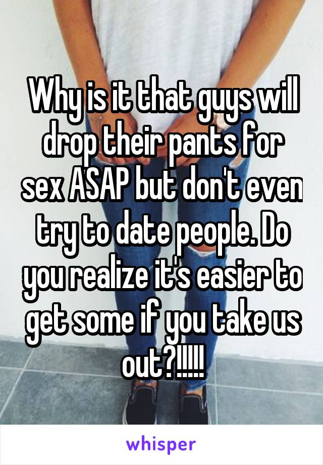 Why is it that guys will drop their pants for sex ASAP but don't even try to date people. Do you realize it's easier to get some if you take us out?!!!!!