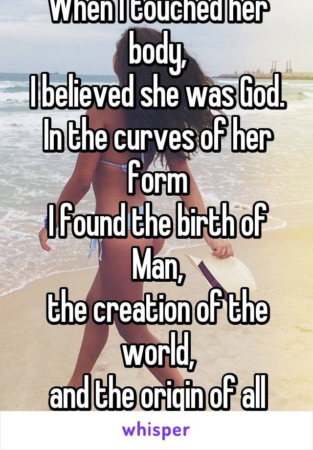 When I touched her body,
I believed she was God.
In the curves of her form
I found the birth of Man,
the creation of the world,
and the origin of all life.