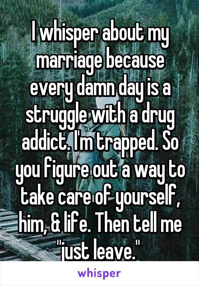 I whisper about my marriage because every damn day is a struggle with a drug addict. I'm trapped. So you figure out a way to take care of yourself, him, & life. Then tell me "just leave." 