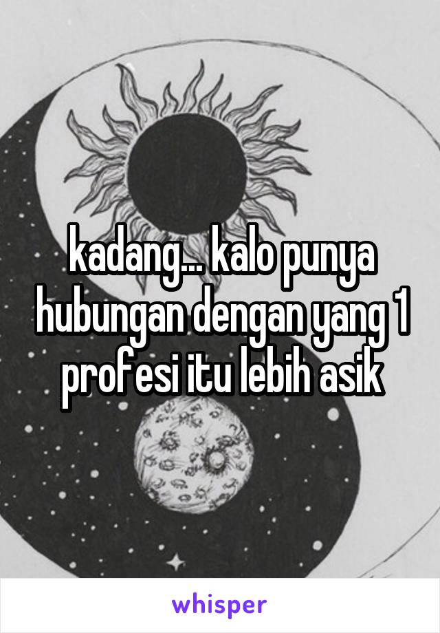 kadang... kalo punya hubungan dengan yang 1 profesi itu lebih asik