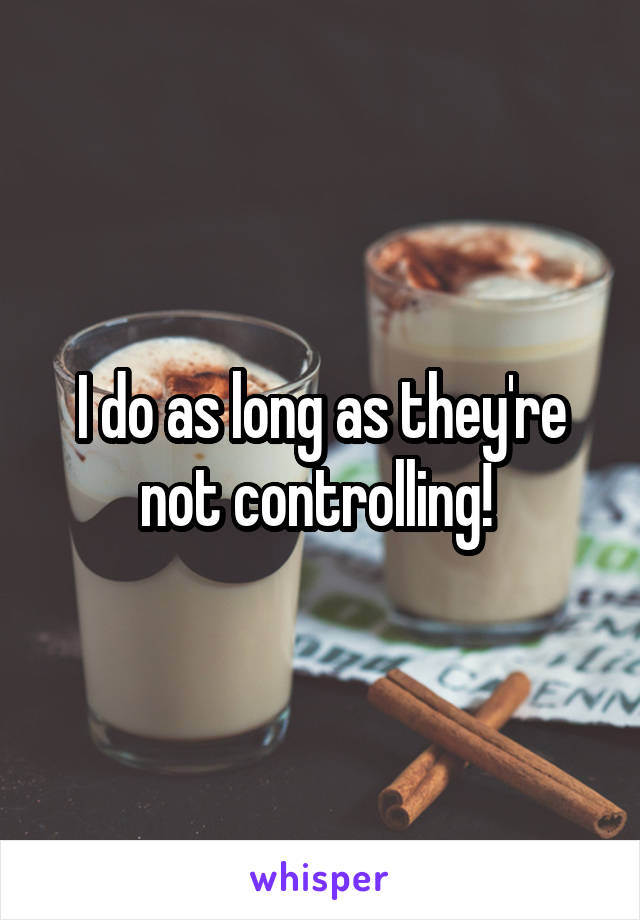 I do as long as they're not controlling! 