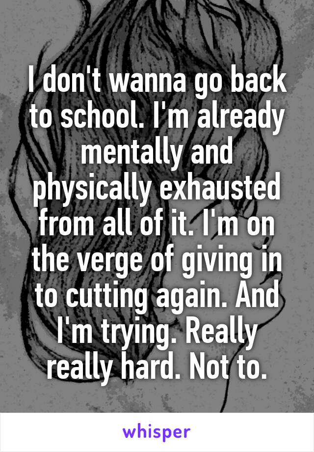 I don't wanna go back to school. I'm already mentally and physically exhausted from all of it. I'm on the verge of giving in to cutting again. And I'm trying. Really really hard. Not to.