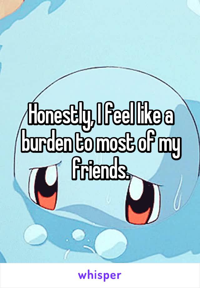 Honestly, I feel like a burden to most of my friends.