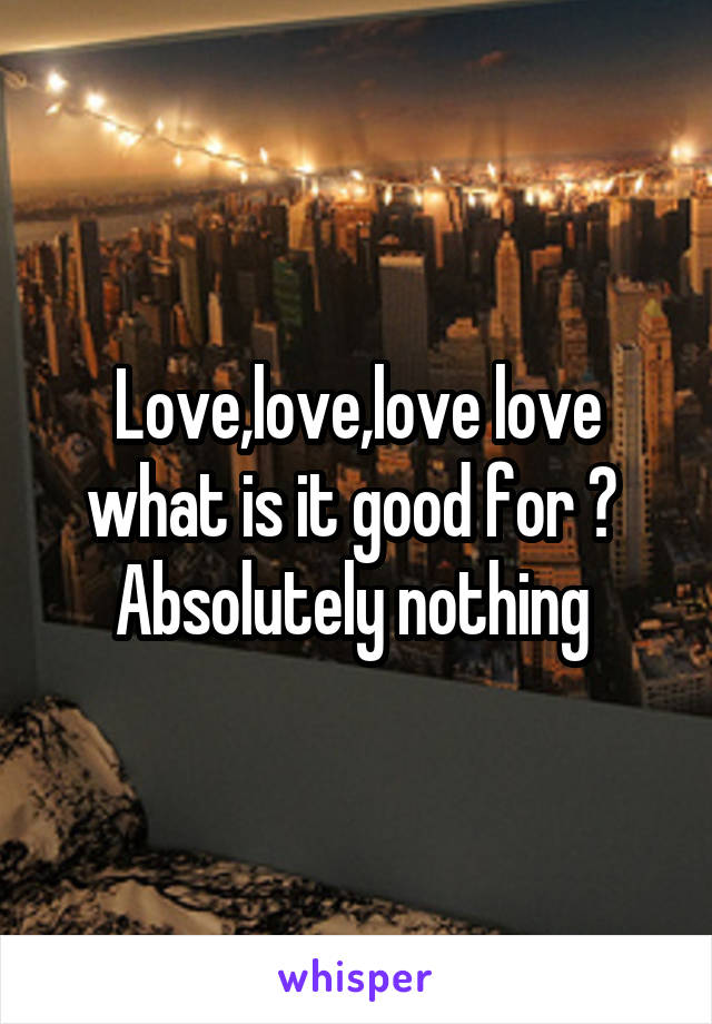 Love,love,love love what is it good for ? 
Absolutely nothing 