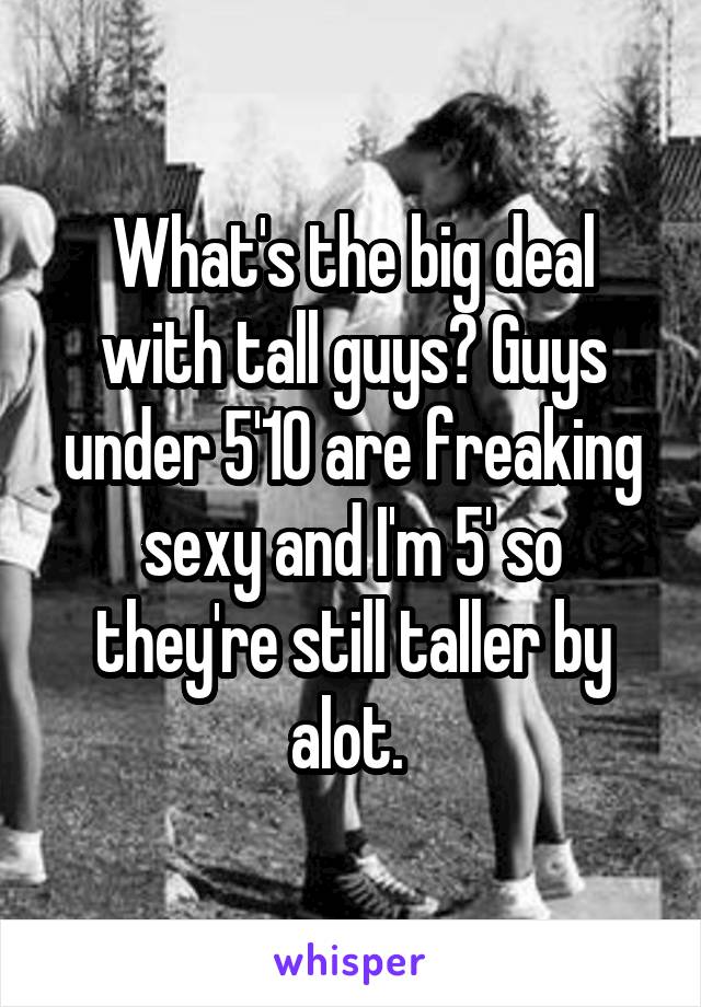 What's the big deal with tall guys? Guys under 5'10 are freaking sexy and I'm 5' so they're still taller by alot. 