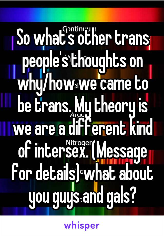 So what's other trans people's thoughts on why/how we came to be trans. My theory is we are a different kind of intersex. (Message for details) what about you guys and gals?