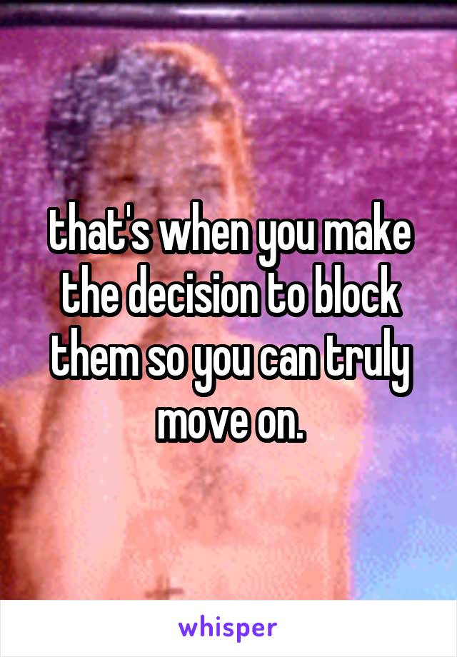 that's when you make the decision to block them so you can truly move on.