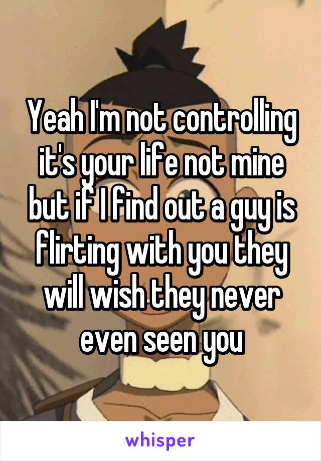 Yeah I'm not controlling it's your life not mine but if I find out a guy is flirting with you they will wish they never even seen you