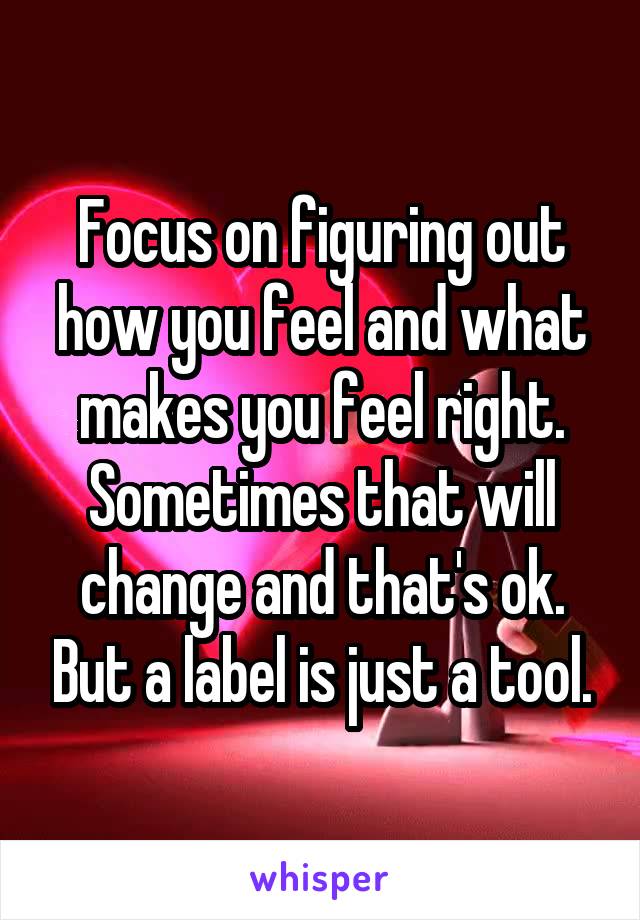 Focus on figuring out how you feel and what makes you feel right. Sometimes that will change and that's ok. But a label is just a tool.