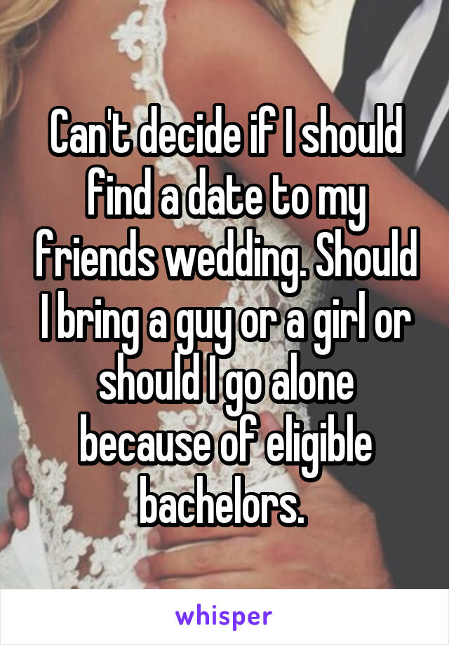 Can't decide if I should find a date to my friends wedding. Should I bring a guy or a girl or should I go alone because of eligible bachelors. 