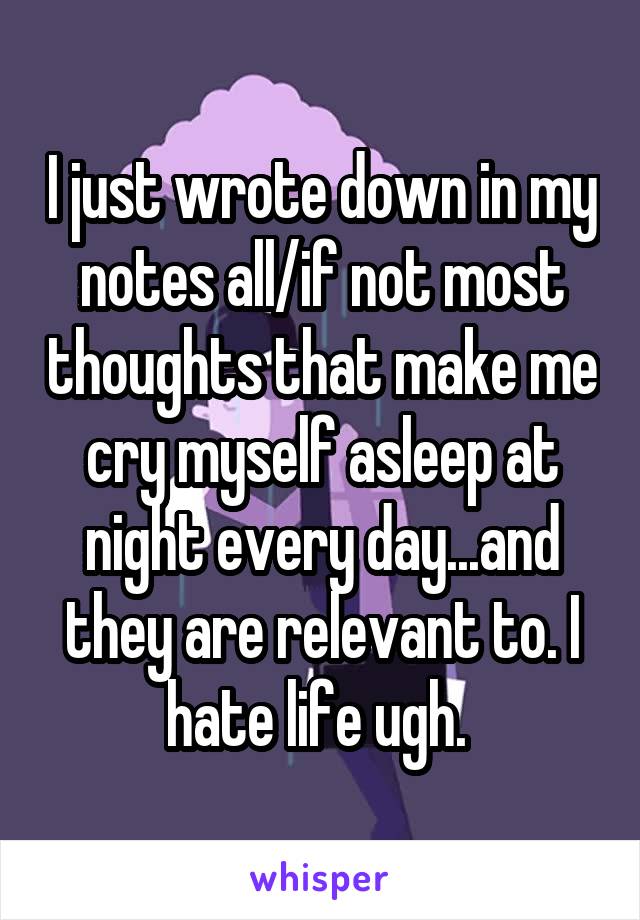 I just wrote down in my notes all/if not most thoughts that make me cry myself asleep at night every day...and they are relevant to. I hate life ugh. 