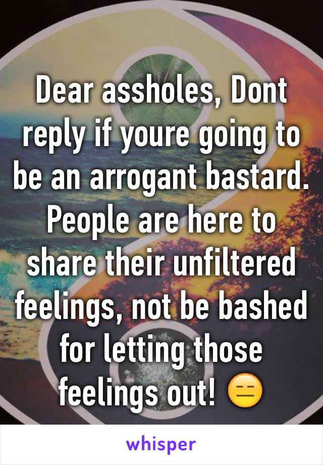 Dear assholes, Dont reply if youre going to be an arrogant bastard. People are here to share their unfiltered feelings, not be bashed for letting those feelings out! 😑