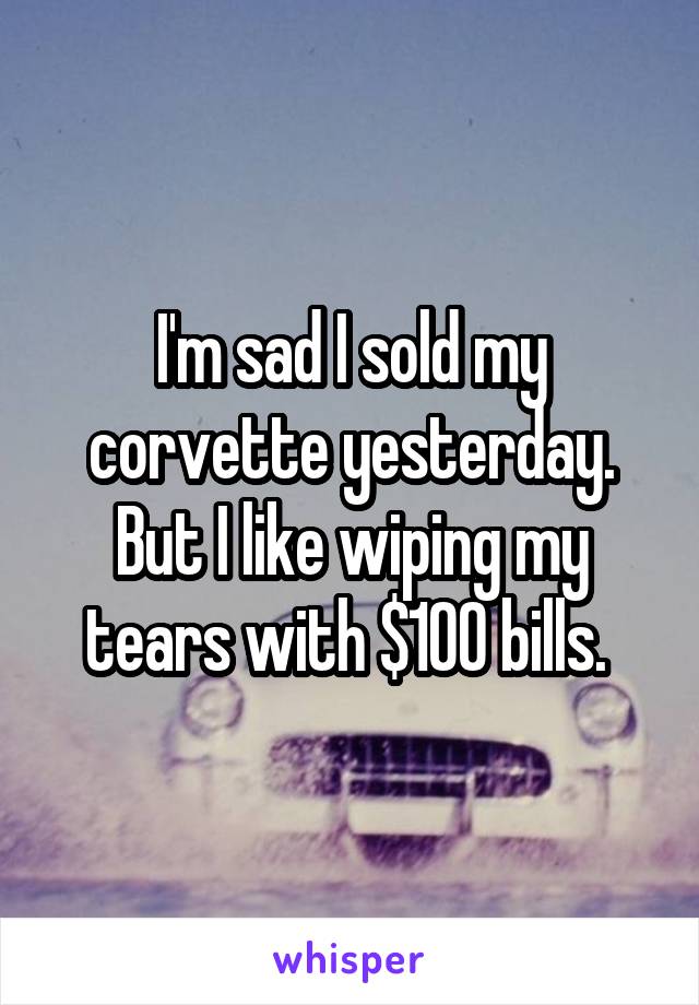 I'm sad I sold my corvette yesterday. But I like wiping my tears with $100 bills. 