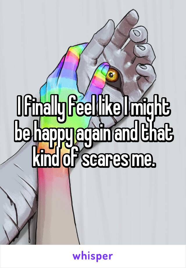 I finally feel like I might be happy again and that kind of scares me.