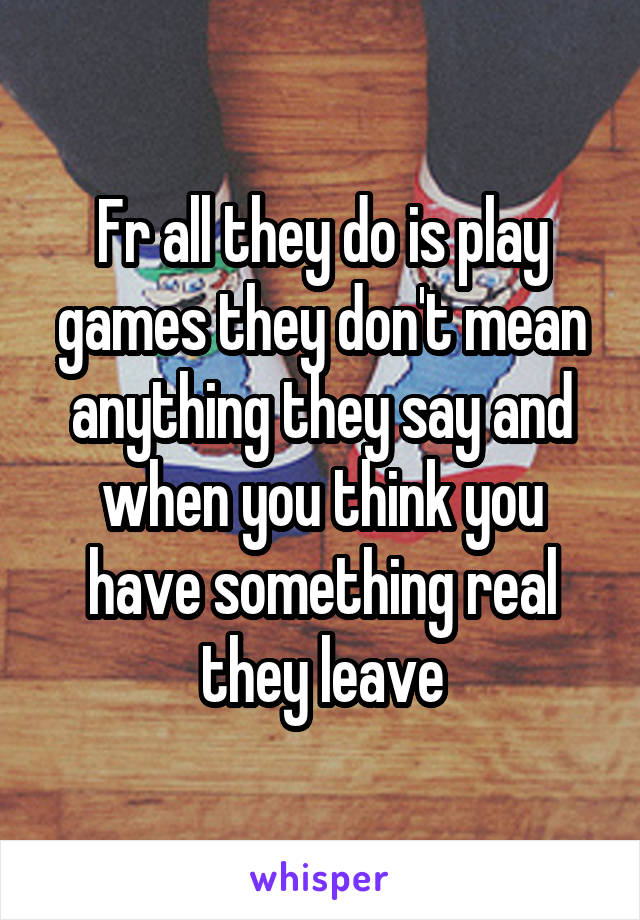 Fr all they do is play games they don't mean anything they say and when you think you have something real they leave