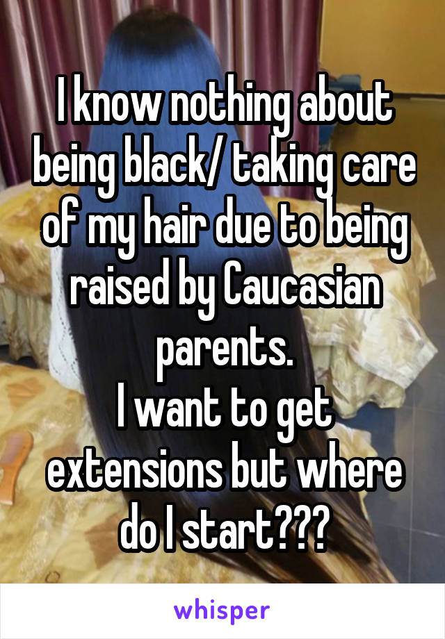 I know nothing about being black/ taking care of my hair due to being raised by Caucasian parents.
I want to get extensions but where do I start???