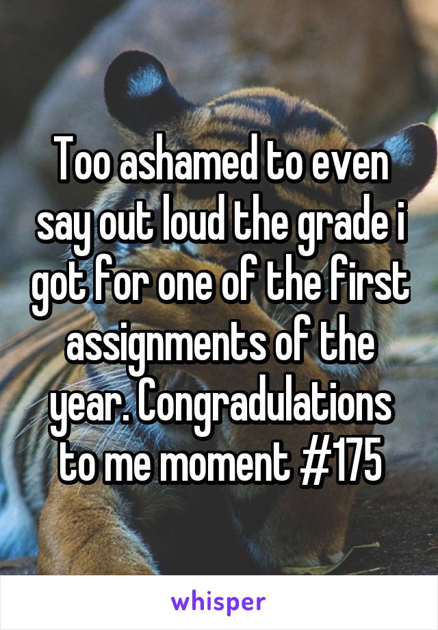 Too ashamed to even say out loud the grade i got for one of the first assignments of the year. Congradulations to me moment #175