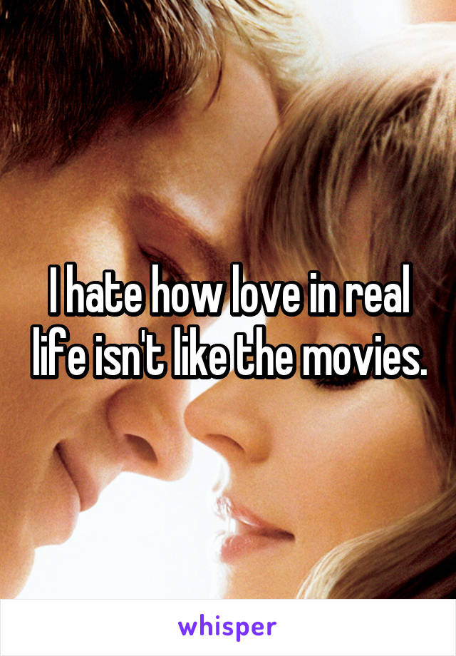 I hate how love in real life isn't like the movies.