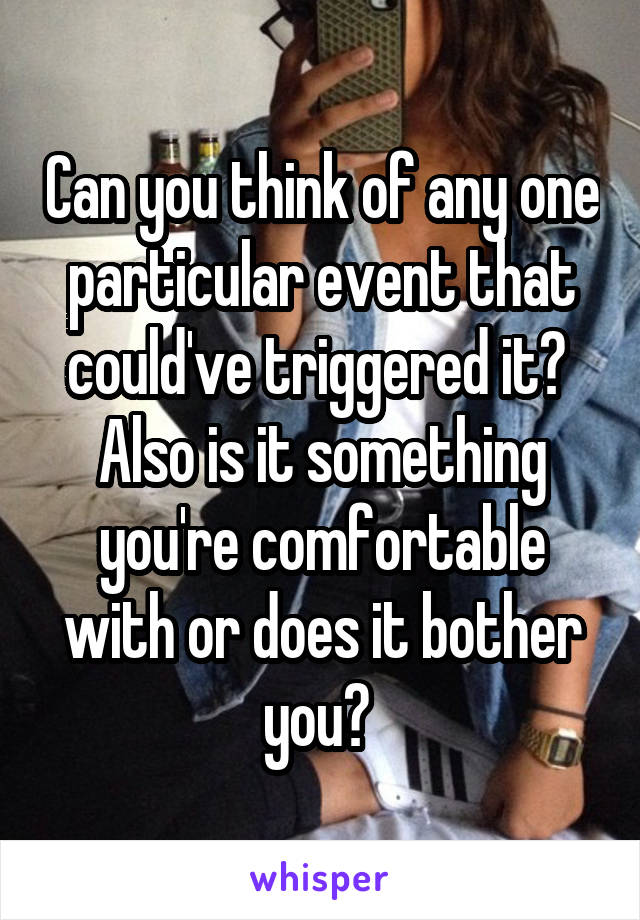 Can you think of any one particular event that could've triggered it? 
Also is it something you're comfortable with or does it bother you? 