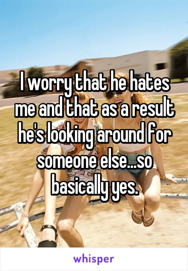 I worry that he hates me and that as a result he's looking around for someone else...so basically yes.