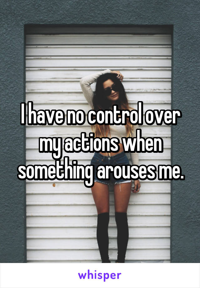 I have no control over my actions when something arouses me.