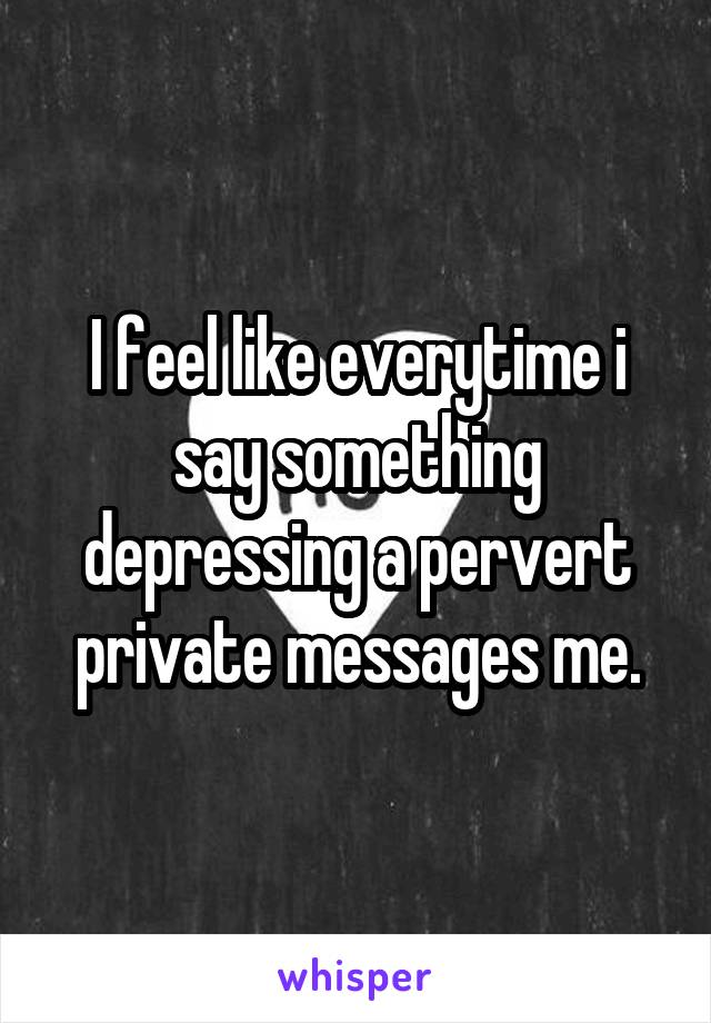 I feel like everytime i say something depressing a pervert private messages me.