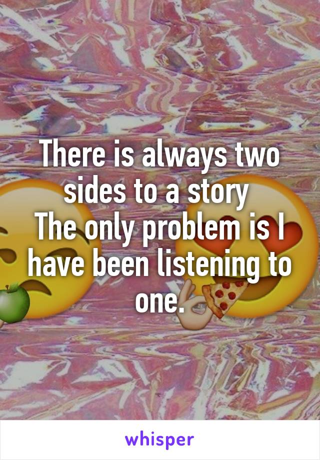 There is always two sides to a story 
The only problem is I have been listening to one.