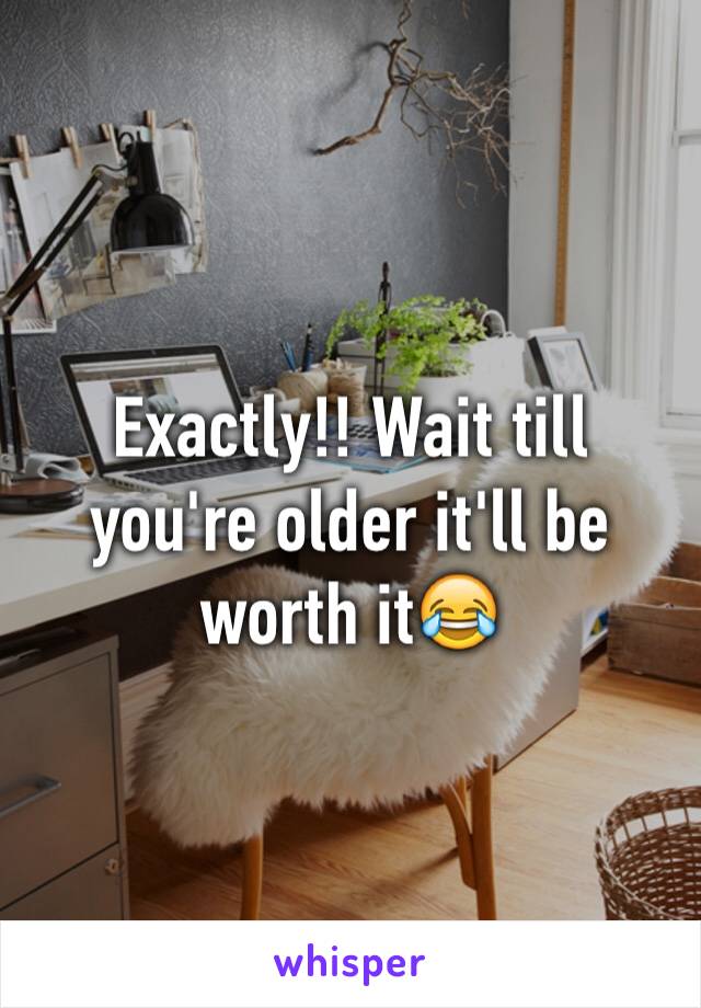 Exactly!! Wait till you're older it'll be worth it😂