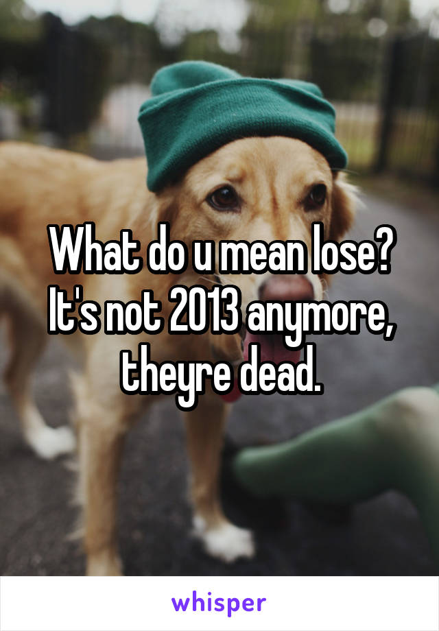 What do u mean lose? It's not 2013 anymore, theyre dead.