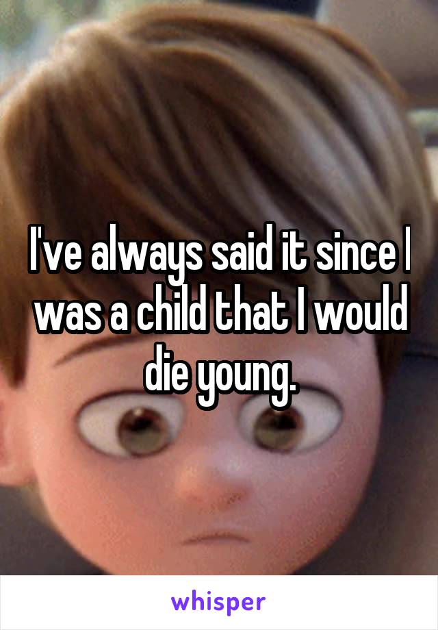 I've always said it since I was a child that I would die young.