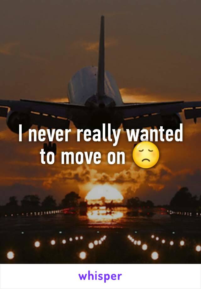 I never really wanted to move on 😞