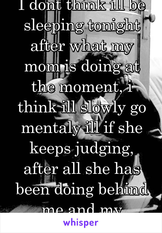 I dont think ill be sleeping tonight after what my mom is doing at the moment, i think ill slowly go mentaly ill if she keeps judging, after all she has been doing behind me and my sibblings backs