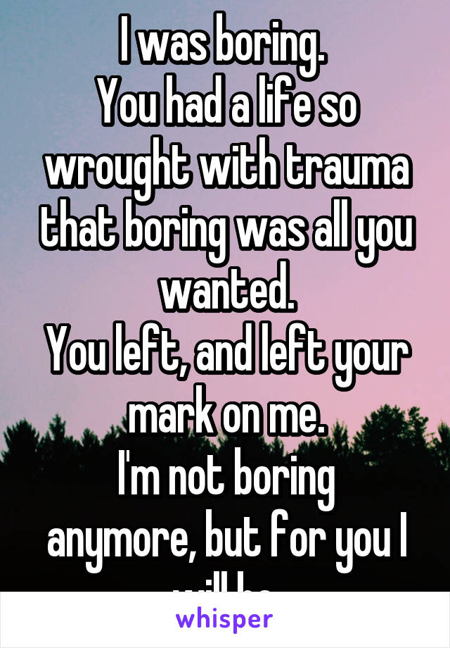 I was boring. 
You had a life so wrought with trauma that boring was all you wanted.
You left, and left your mark on me.
I'm not boring anymore, but for you I will be.