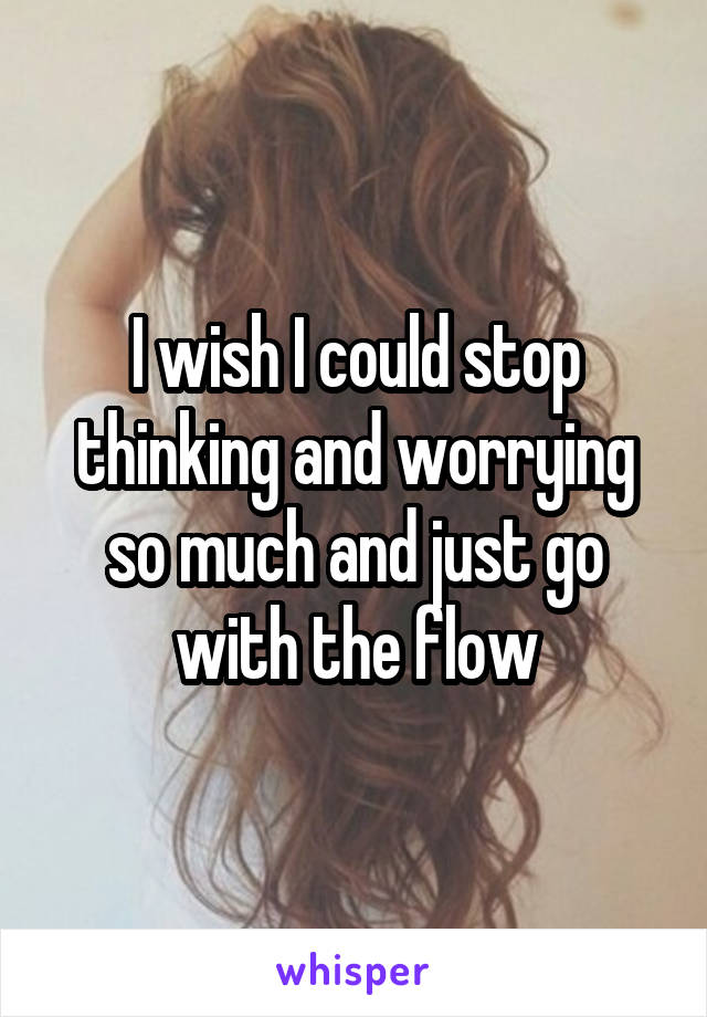 I wish I could stop thinking and worrying so much and just go with the flow