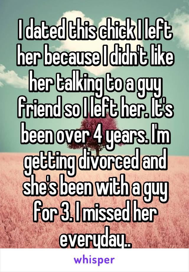 I dated this chick I left her because I didn't like her talking to a guy friend so I left her. It's been over 4 years. I'm getting divorced and she's been with a guy for 3. I missed her everyday..