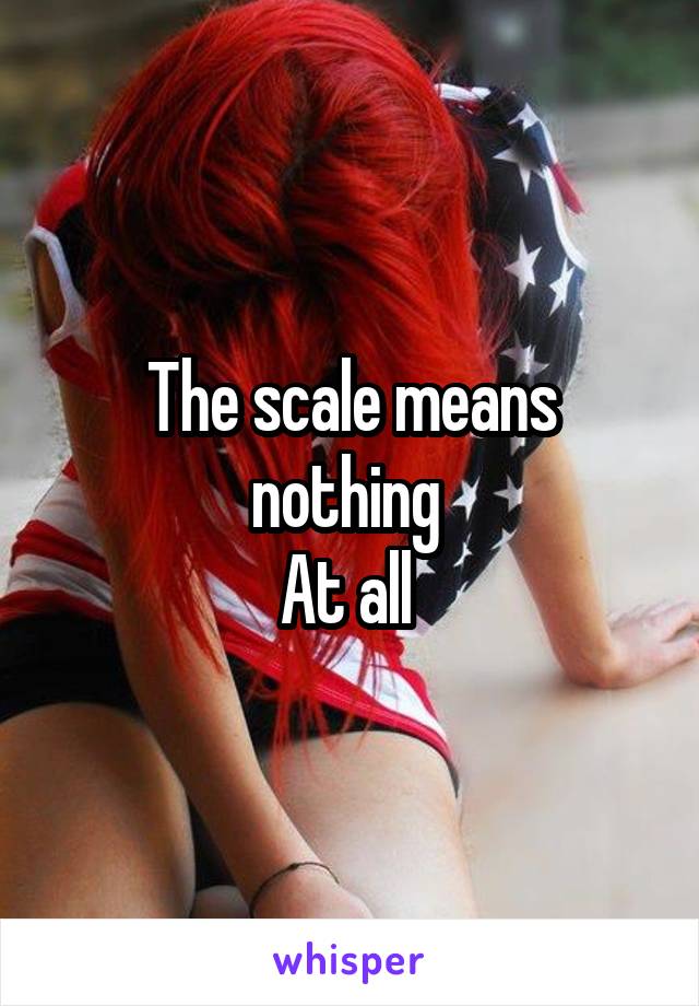 The scale means nothing 
At all 